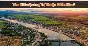 Quảng Trị thuộc miền nào? Vi vu đất Quảng với những lịch trình chi tiết