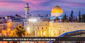 Jerusalem ở đâu? Vị trí địa lý và ý nghĩa lịch sử thiêng liêng
