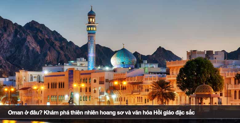 Oman ở đâu? Khám phá thiên nhiên hoang sơ và văn hóa Hồi giáo đặc sắc
