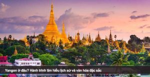 Yangon ở đâu? Hành trình tìm hiểu lịch sử và văn hóa đặc sắc