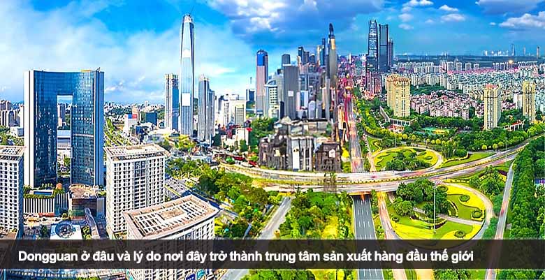 Dongguan ở đâu và lý do nơi đây trở thành trung tâm sản xuất hàng đầu thế giới
